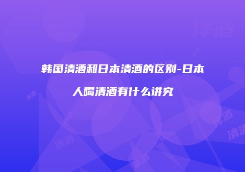 韩国清酒和日本清酒的区别-日本人喝清酒有什么讲究