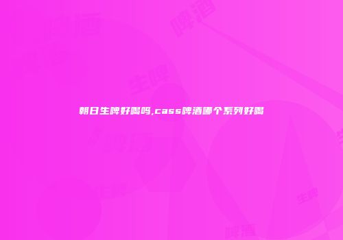 朝日生啤好喝吗,cass啤酒哪个系列好喝