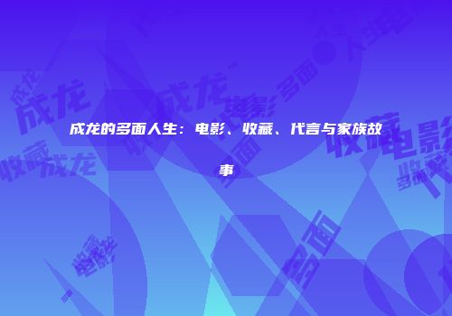 成龙的多面人生：电影、收藏、代言与家族故事