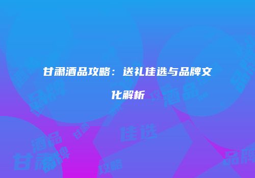 甘肃酒品攻略：送礼佳选与品牌文化解析
