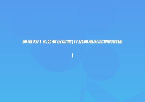 啤酒为什么会有沉淀物(介绍啤酒沉淀物的成因)