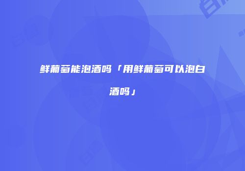 鲜葡萄能泡酒吗「用鲜葡萄可以泡白酒吗」