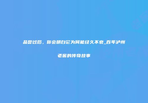 品尝过后，你会明白它为何能经久不衰_百年泸州老窖的传奇故事