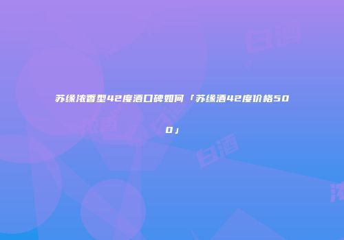 苏缘浓香型42度酒口碑如何「苏缘酒42度价格500」