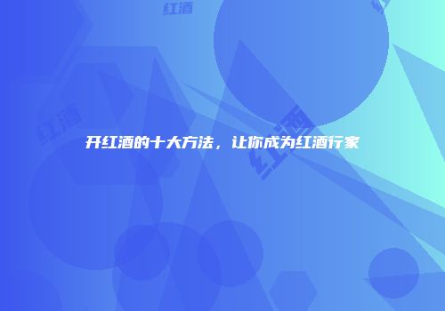 开红酒的十大方法，让你成为红酒行家