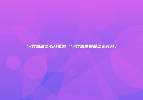 5l啤酒罐怎么开视频「5l啤酒桶顶部怎么打开」