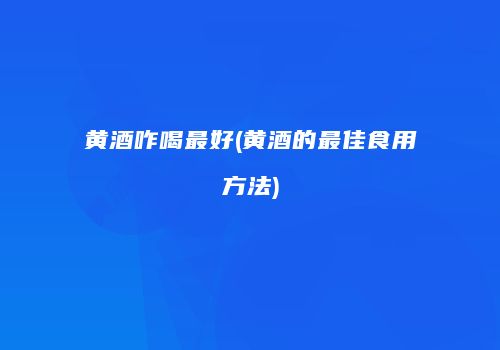 黄酒咋喝最好(黄酒的最佳食用方法)