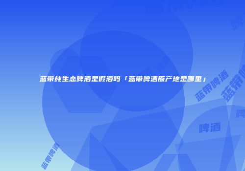 蓝带纯生态啤酒是假酒吗「蓝带啤酒原产地是哪里」
