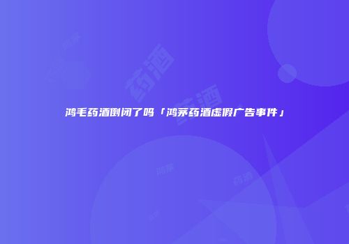 鸿毛药酒倒闭了吗「鸿茅药酒虚假广告事件」