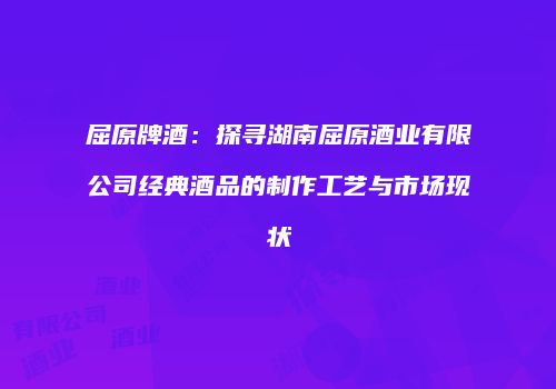 屈原牌酒：探寻湖南屈原酒业有限公司经典酒品的制作工艺与市场现状