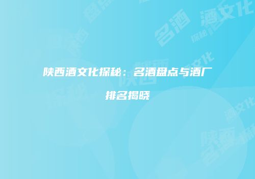 陕西酒文化探秘：名酒盘点与酒厂排名揭晓