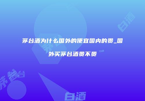 茅台酒为什么国外的便宜国内的贵_国外买茅台酒贵不贵