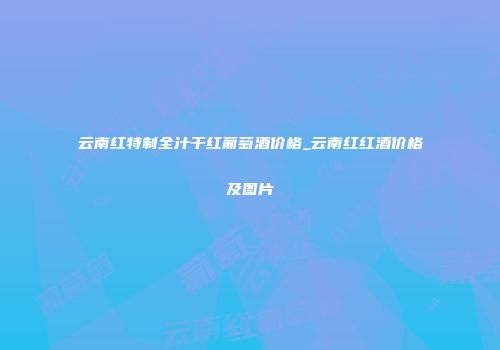 云南红特制全汁干红葡萄酒价格_云南红红酒价格及图片