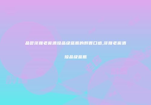 品尝淡雅老窖酒珍品级蓝瓶的醇香口感,淡雅老窖酒珍品级蓝瓶