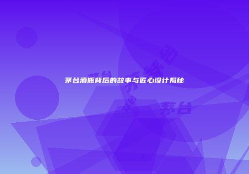 茅台酒瓶背后的故事与匠心设计揭秘
