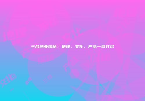 三合酒业探秘：地理、文化、产品一网打尽
