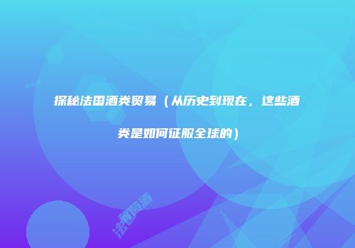 探秘法国酒类贸易（从历史到现在，这些酒类是如何征服全球的）