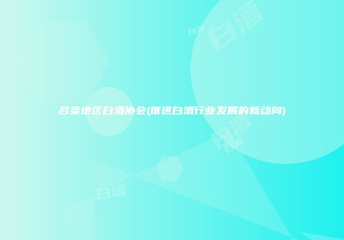 吕梁地区白酒协会(推进白酒行业发展的新动向)