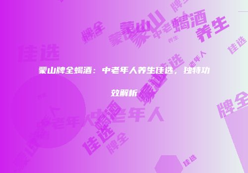 蒙山牌全蝎酒：中老年人养生佳选，独特功效解析