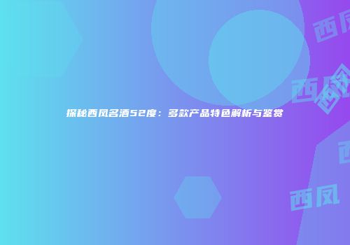 探秘西凤名酒52度：多款产品特色解析与鉴赏