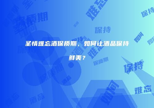 圣情难忘酒保质期，如何让酒品保持鲜美？