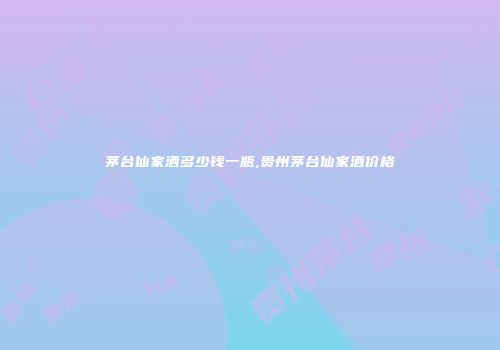 茅台仙家酒多少钱一瓶,贵州茅台仙家酒价格