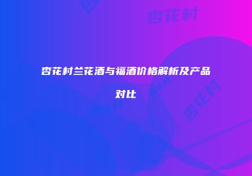杏花村兰花酒与福酒价格解析及产品对比