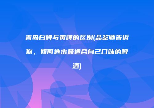 青岛白啤与黄啤的区别(品鉴师告诉你，如何选出最适合自己口味的啤酒)