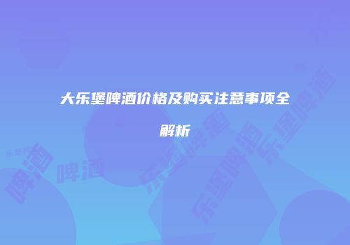 大乐堡啤酒价格及购买注意事项全解析