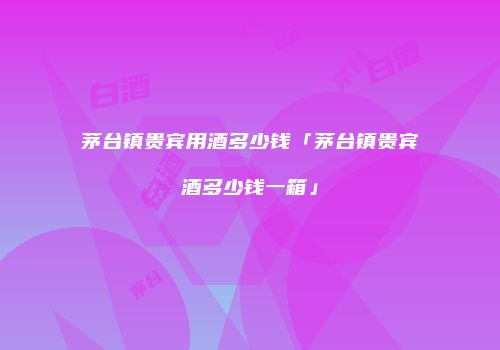 茅台镇贵宾用酒多少钱「茅台镇贵宾酒多少钱一箱」