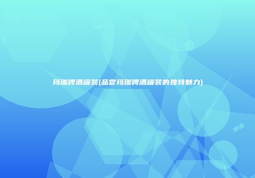 玛珈啤酒罐装(品尝玛珈啤酒罐装的独特魅力)
