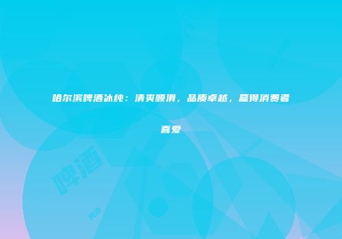 哈尔滨啤酒冰纯：清爽顺滑，品质卓越，赢得消费者喜爱