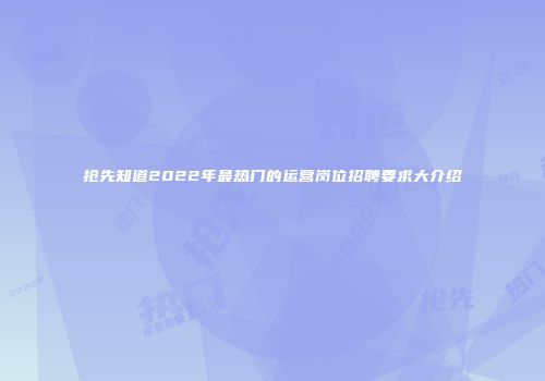 抢先知道2022年最热门的运营岗位招聘要求大介绍
