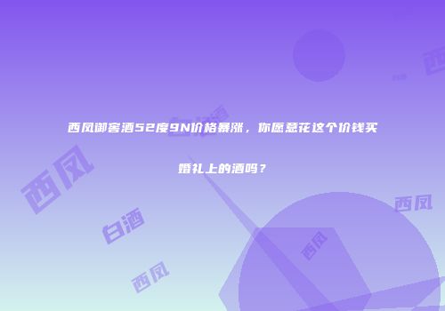 西凤御窖酒52度9N价格暴涨，你愿意花这个价钱买婚礼上的酒吗？