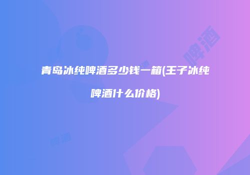 青岛冰纯啤酒多少钱一箱(王子冰纯啤酒什么价格)