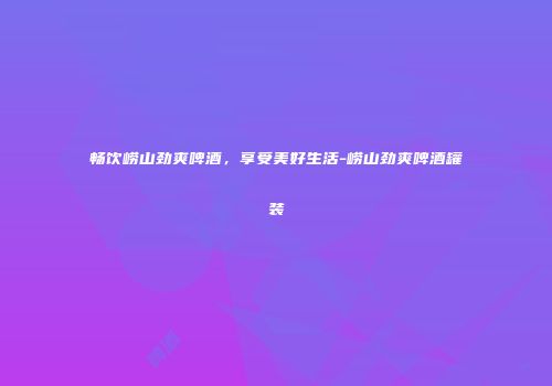 畅饮崂山劲爽啤酒，享受美好生活-崂山劲爽啤酒罐装