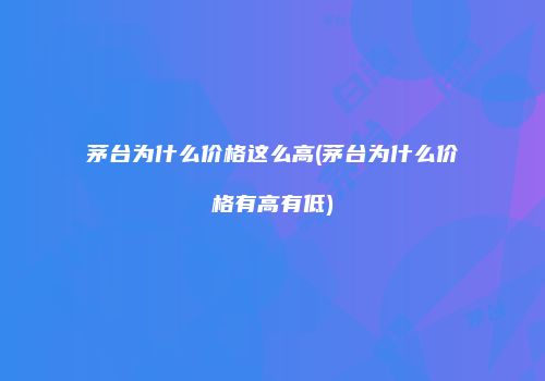 茅台为什么价格这么高(茅台为什么价格有高有低)