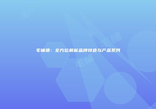 毛铺酒：全方位解析品牌特色与产品系列