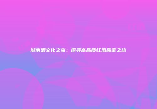 湖南酒文化之旅：探寻高品质红酒品鉴之旅