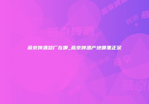 燕京啤酒总厂在哪_燕京啤酒产地哪里正宗