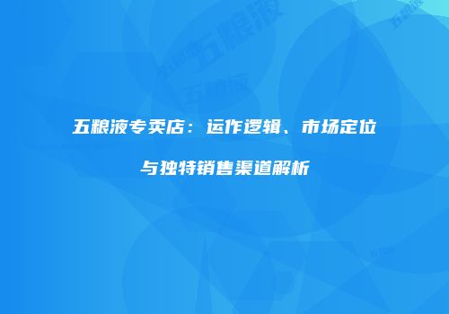 五粮液专卖店：运作逻辑、市场定位与独特销售渠道解析