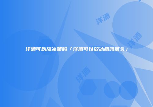 洋酒可以放冰箱吗「洋酒可以放冰箱吗多久」