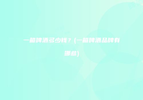 一箱啤酒多少钱？(一箱啤酒品牌有哪些)