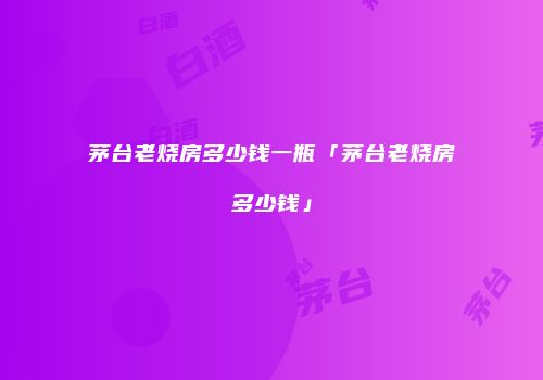 茅台老烧房多少钱一瓶「茅台老烧房多少钱」