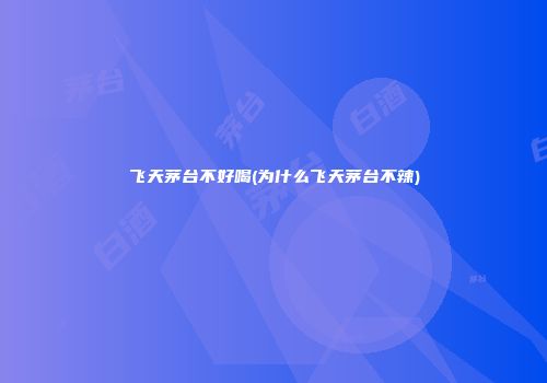 飞天茅台不好喝(为什么飞天茅台不辣)