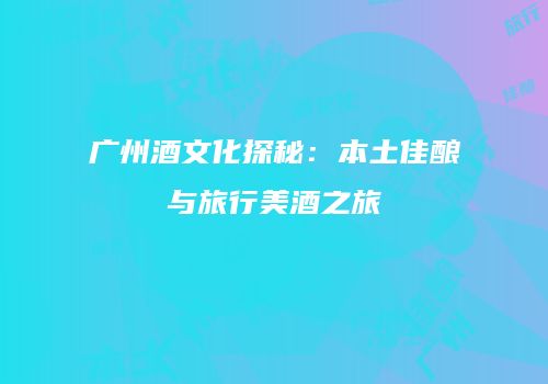 广州酒文化探秘：本土佳酿与旅行美酒之旅