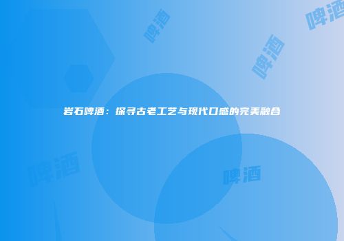 岩石啤酒：探寻古老工艺与现代口感的完美融合