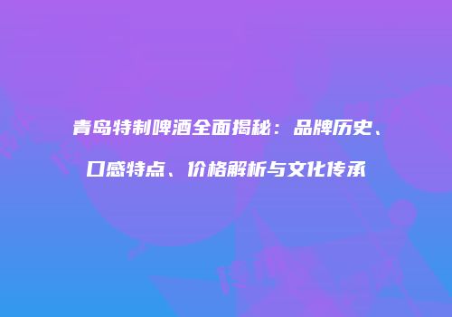 青岛特制啤酒全面揭秘：品牌历史、口感特点、价格解析与文化传承