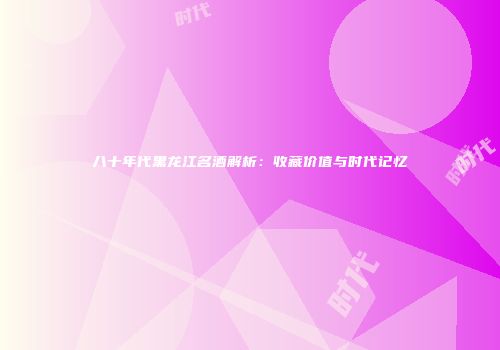 八十年代黑龙江名酒解析：收藏价值与时代记忆