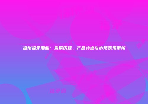 福州福矛酒业：发展历程、产品特点与市场表现解析